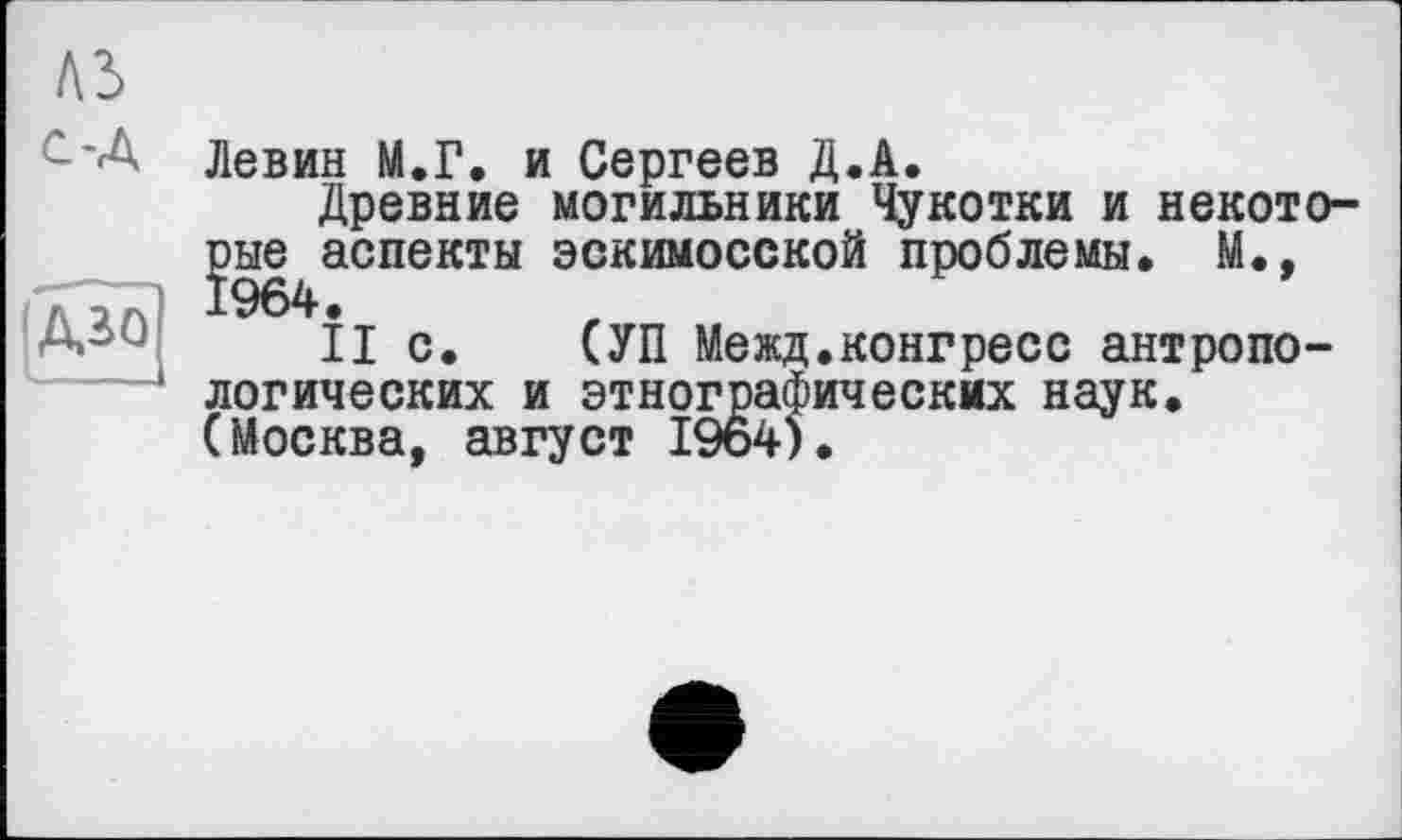 ﻿лз
с-Л
Азо
Левин М.Г. и Сергеев Д.А.
Древние могильники Чукотки и некото-рые^аспекты эскимосской проблемы, М.,
II с. СУП Межд.конгресс антропологических и этнографических наук. (Москва, август 19о4).